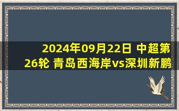 2024年09月22日 中超第26轮 青岛西海岸vs深圳新鹏城 全场录像